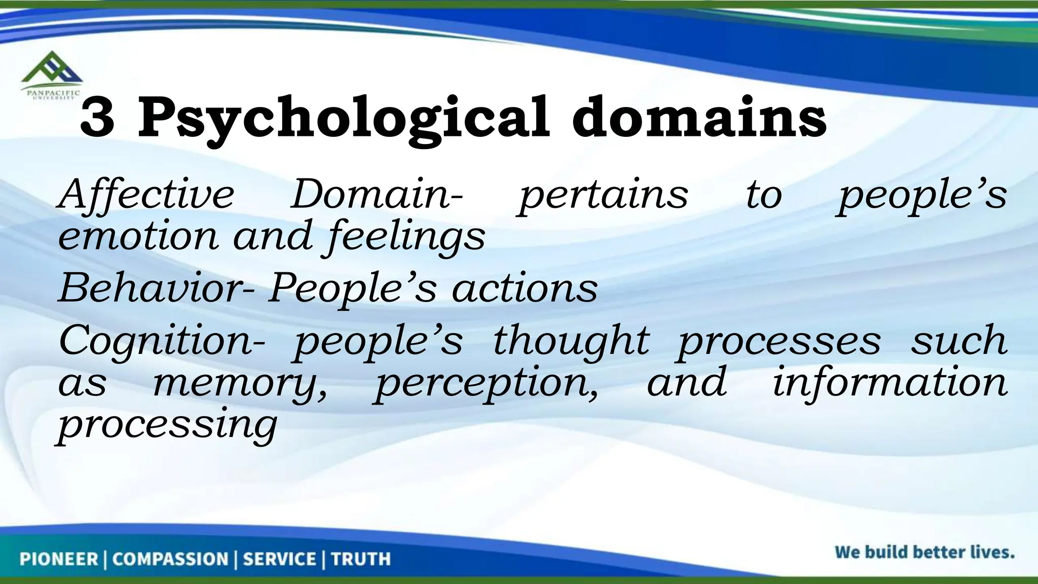 3 Psychological domains
Affective Domain- pertains to people’s
emotion and feelings
Behavior- People’s actions
Cognition- people’s thought processes such
as memory, perception, and information
processing
 