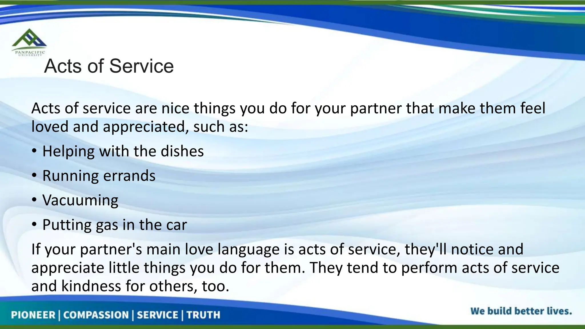 Acts of Service
Acts of service are nice things you do for your partner that make them feel
loved and appreciated, such as:
• Helping with the dishes
• Running errands
• Vacuuming
• Putting gas in the car
If your partner's main love language is acts of service, they'll notice and
appreciate little things you do for them. They tend to perform acts of service
and kindness for others, too.
 