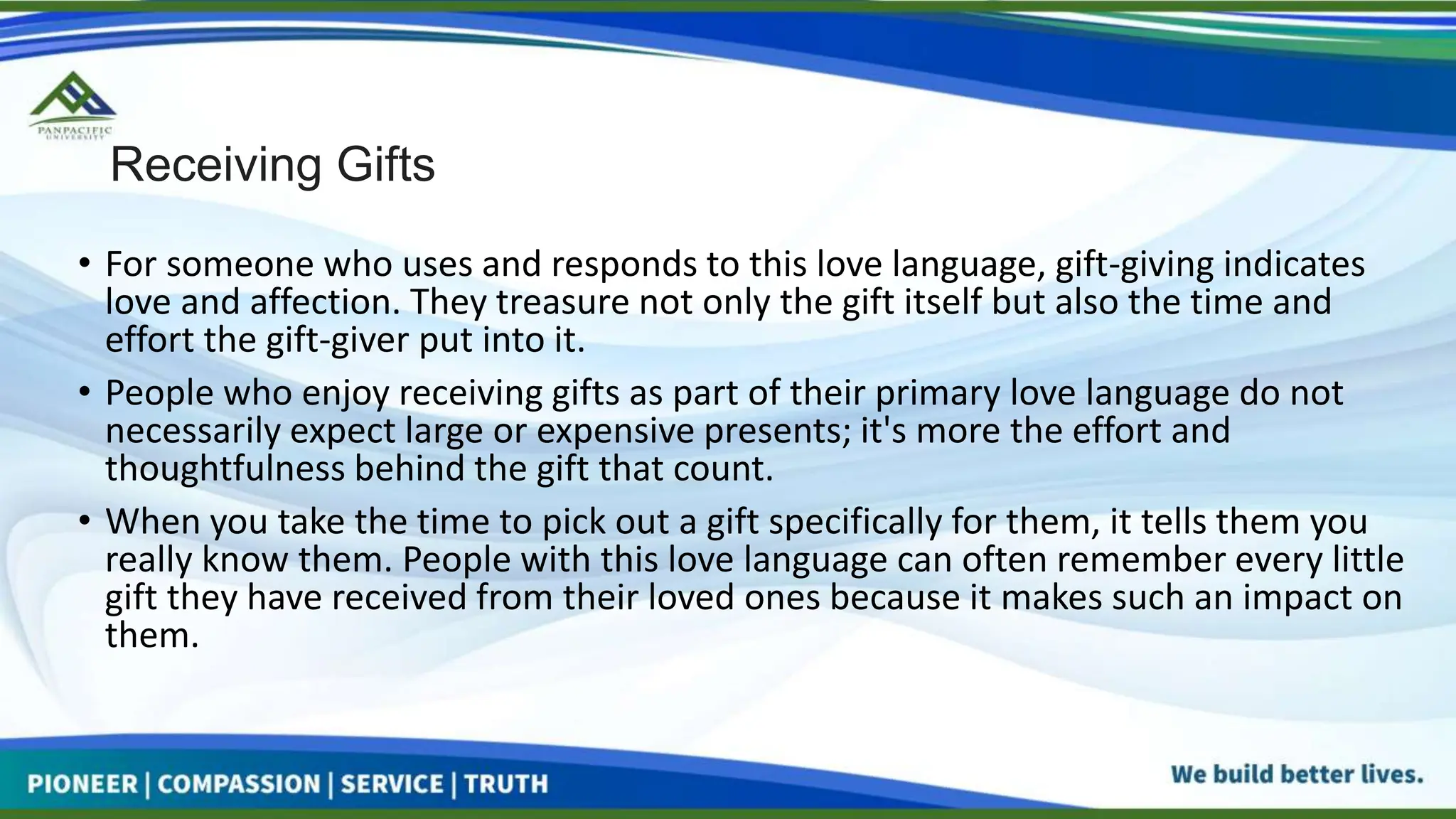 Receiving Gifts
• For someone who uses and responds to this love language, gift-giving indicates
love and affection. They treasure not only the gift itself but also the time and
effort the gift-giver put into it.
• People who enjoy receiving gifts as part of their primary love language do not
necessarily expect large or expensive presents; it's more the effort and
thoughtfulness behind the gift that count.
• When you take the time to pick out a gift specifically for them, it tells them you
really know them. People with this love language can often remember every little
gift they have received from their loved ones because it makes such an impact on
them.
 
