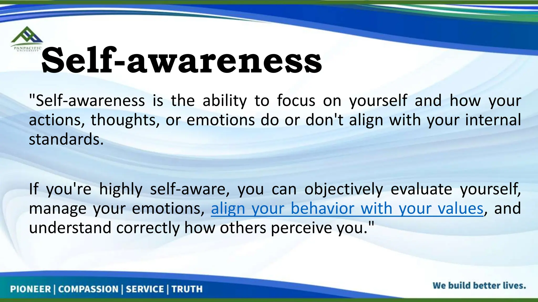 Self-awareness
"Self-awareness is the ability to focus on yourself and how your
actions, thoughts, or emotions do or don't align with your internal
standards.
If you're highly self-aware, you can objectively evaluate yourself,
manage your emotions, align your behavior with your values, and
understand correctly how others perceive you."
 