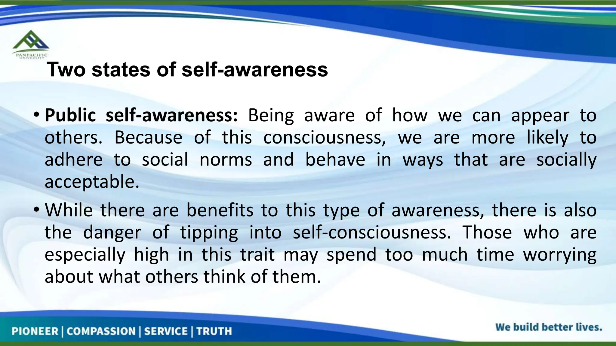 Two states of self-awareness
• Public self-awareness: Being aware of how we can appear to
others. Because of this consciousness, we are more likely to
adhere to social norms and behave in ways that are socially
acceptable.
• While there are benefits to this type of awareness, there is also
the danger of tipping into self-consciousness. Those who are
especially high in this trait may spend too much time worrying
about what others think of them.
 