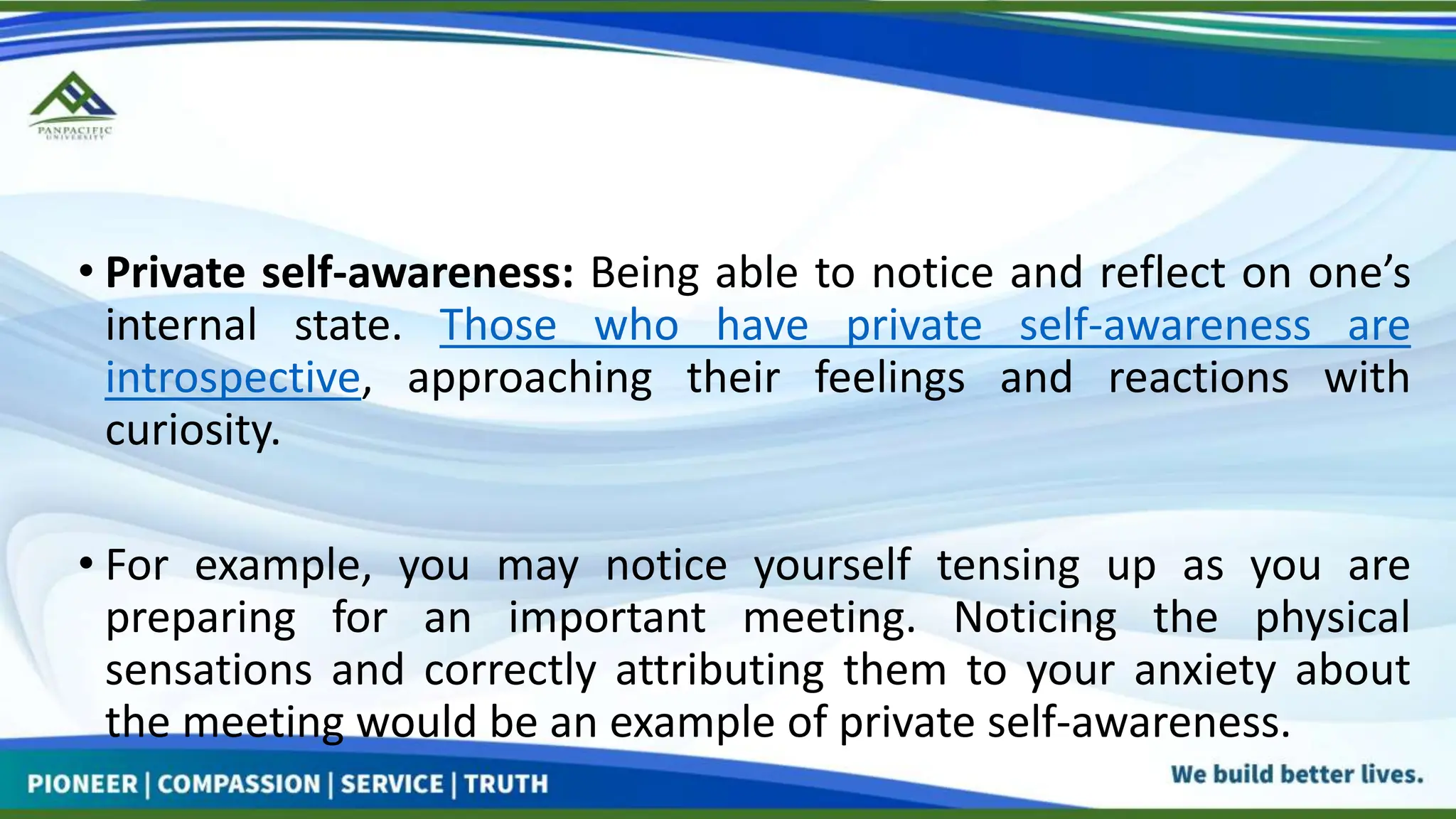 • Private self-awareness: Being able to notice and reflect on one’s
internal state. Those who have private self-awareness are
introspective, approaching their feelings and reactions with
curiosity.
• For example, you may notice yourself tensing up as you are
preparing for an important meeting. Noticing the physical
sensations and correctly attributing them to your anxiety about
the meeting would be an example of private self-awareness.
 