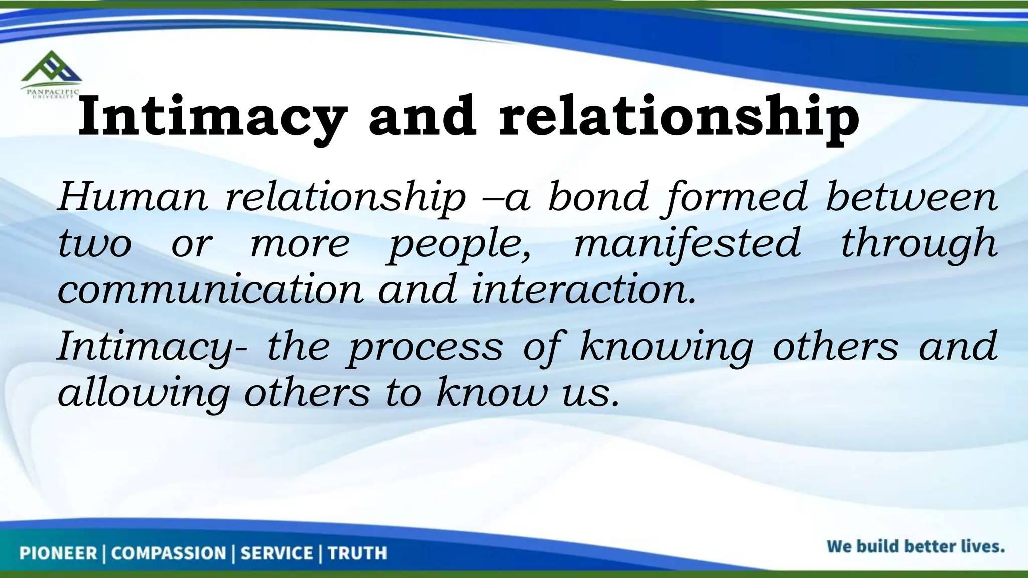 Intimacy and relationship
Human relationship –a bond formed between
two or more people, manifested through
communication and interaction.
Intimacy- the process of knowing others and
allowing others to know us.
 
