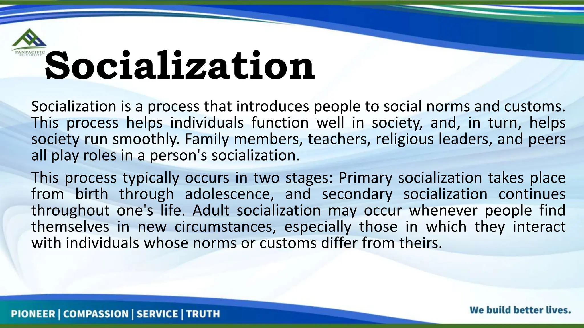 Socialization
Socialization is a process that introduces people to social norms and customs.
This process helps individuals function well in society, and, in turn, helps
society run smoothly. Family members, teachers, religious leaders, and peers
all play roles in a person's socialization.
This process typically occurs in two stages: Primary socialization takes place
from birth through adolescence, and secondary socialization continues
throughout one's life. Adult socialization may occur whenever people find
themselves in new circumstances, especially those in which they interact
with individuals whose norms or customs differ from theirs.
 