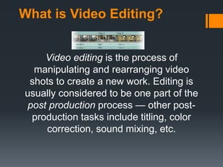 What is Video Editing?
Video editing is the process of
manipulating and rearranging video
shots to create a new work. Editing is
usually considered to be one part of the
post production process — other post-
production tasks include titling, color
correction, sound mixing, etc.
 