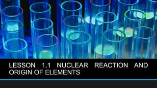 LESSON 1.1 NUCLEAR REACTION AND
ORIGIN OF ELEMENTS
 