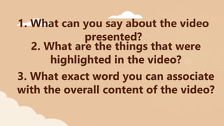 1. What can you say about the video
presented?
2. What are the things that were
highlighted in the video?
3. What exact word you can associate
with the overall content of the video?
 