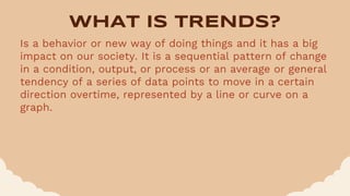 WHAT IS TRENDS?
Is a behavior or new way of doing things and it has a big
impact on our society. It is a sequential pattern of change
in a condition, output, or process or an average or general
tendency of a series of data points to move in a certain
direction overtime, represented by a line or curve on a
graph.
 