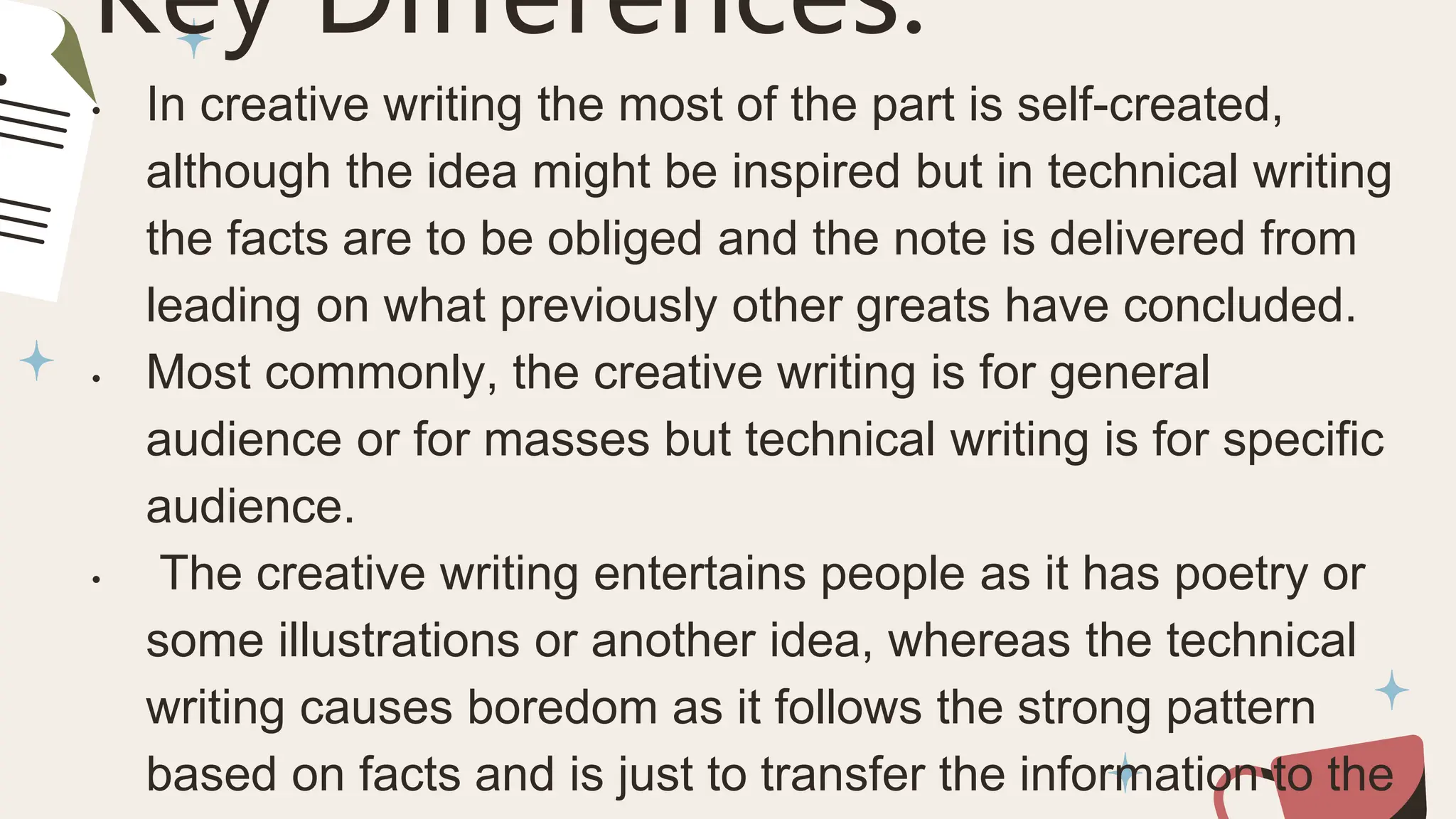Key Differences:
• In creative writing the most of the part is self-created,
although the idea might be inspired but in technical writing
the facts are to be obliged and the note is delivered from
leading on what previously other greats have concluded.
• Most commonly, the creative writing is for general
audience or for masses but technical writing is for specific
audience.
• The creative writing entertains people as it has poetry or
some illustrations or another idea, whereas the technical
writing causes boredom as it follows the strong pattern
based on facts and is just to transfer the information to the
 