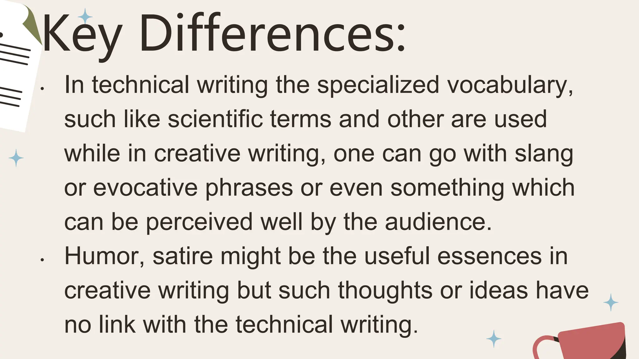 Key Differences:
• In technical writing the specialized vocabulary,
such like scientific terms and other are used
while in creative writing, one can go with slang
or evocative phrases or even something which
can be perceived well by the audience.
• Humor, satire might be the useful essences in
creative writing but such thoughts or ideas have
no link with the technical writing.
 