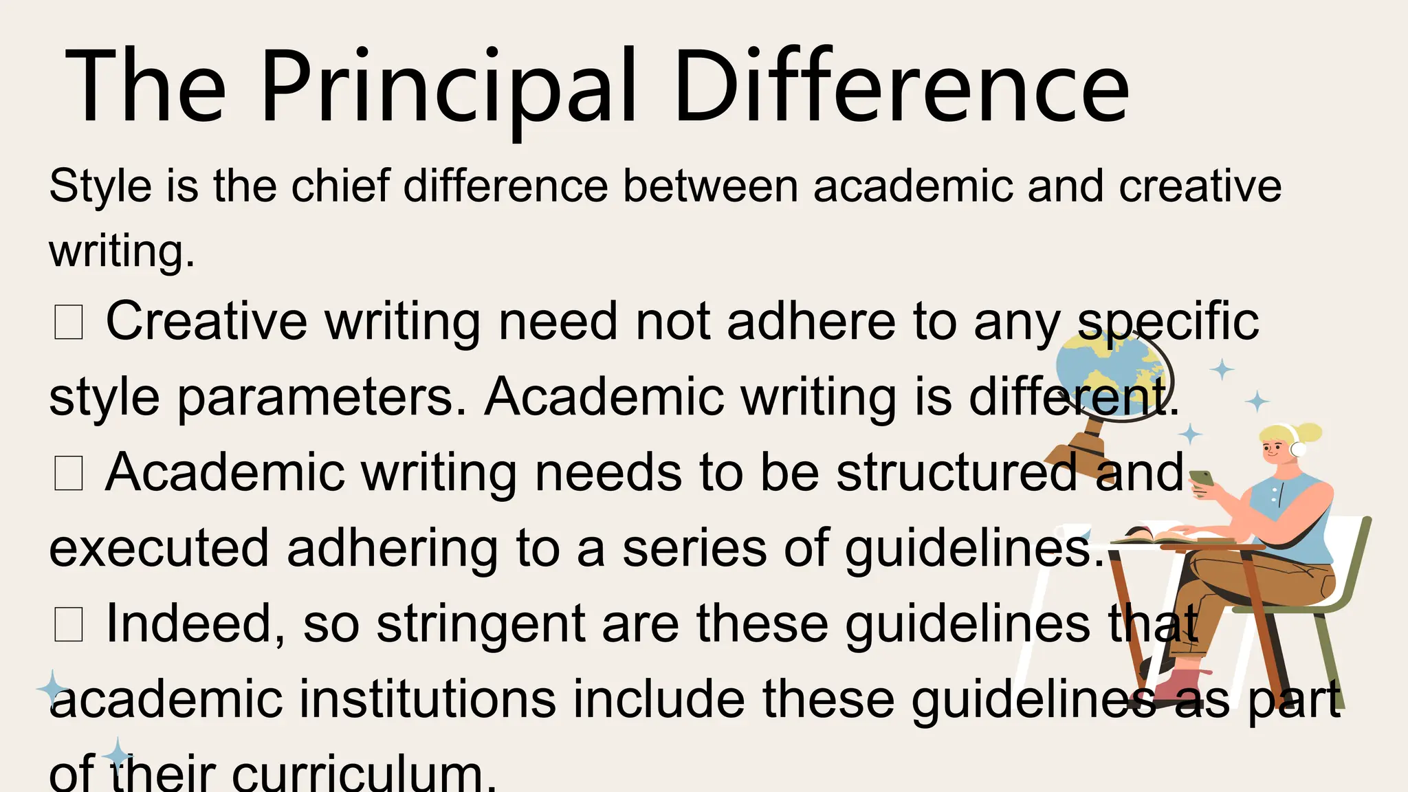 The Principal Difference
Style is the chief difference between academic and creative
writing.
Creative writing need not adhere to any specific
style parameters. Academic writing is different.
Academic writing needs to be structured and
executed adhering to a series of guidelines.
Indeed, so stringent are these guidelines that
academic institutions include these guidelines as part
 