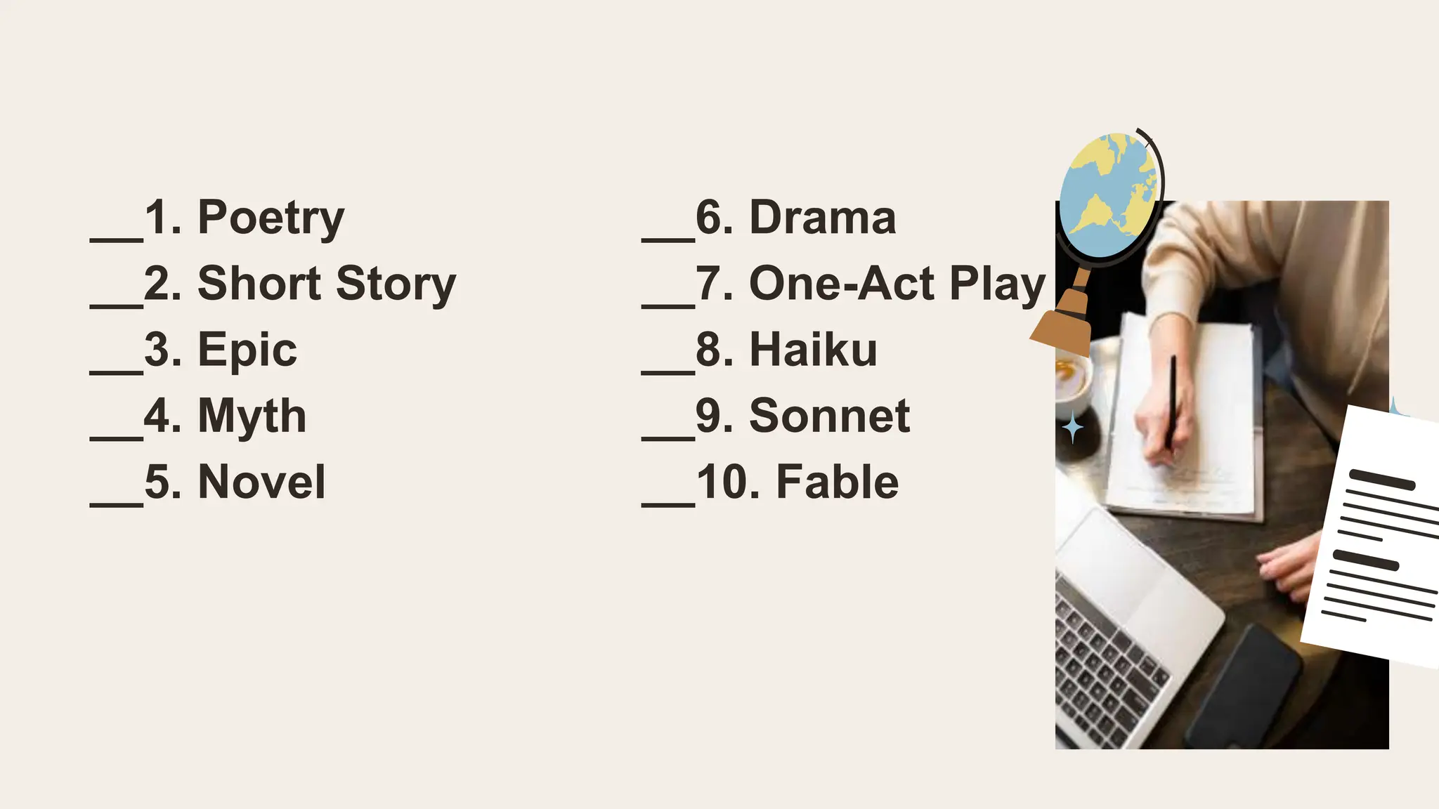 __1. Poetry __6. Drama
__2. Short Story __7. One-Act Play
__3. Epic __8. Haiku
__4. Myth __9. Sonnet
__5. Novel __10. Fable
 
