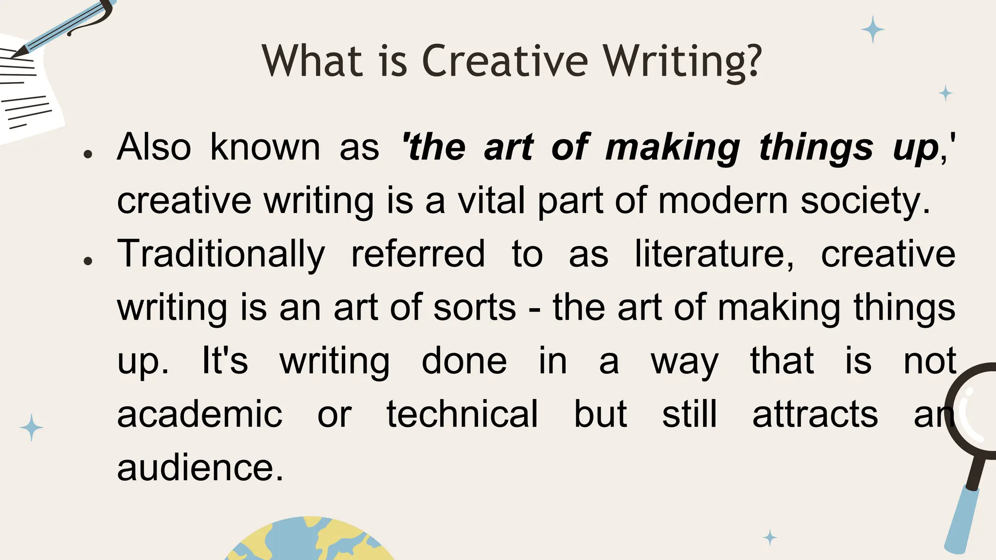 ● Also known as 'the art of making things up,'
creative writing is a vital part of modern society.
● Traditionally referred to as literature, creative
writing is an art of sorts - the art of making things
up. It's writing done in a way that is not
academic or technical but still attracts an
audience.
What is Creative Writing?
 