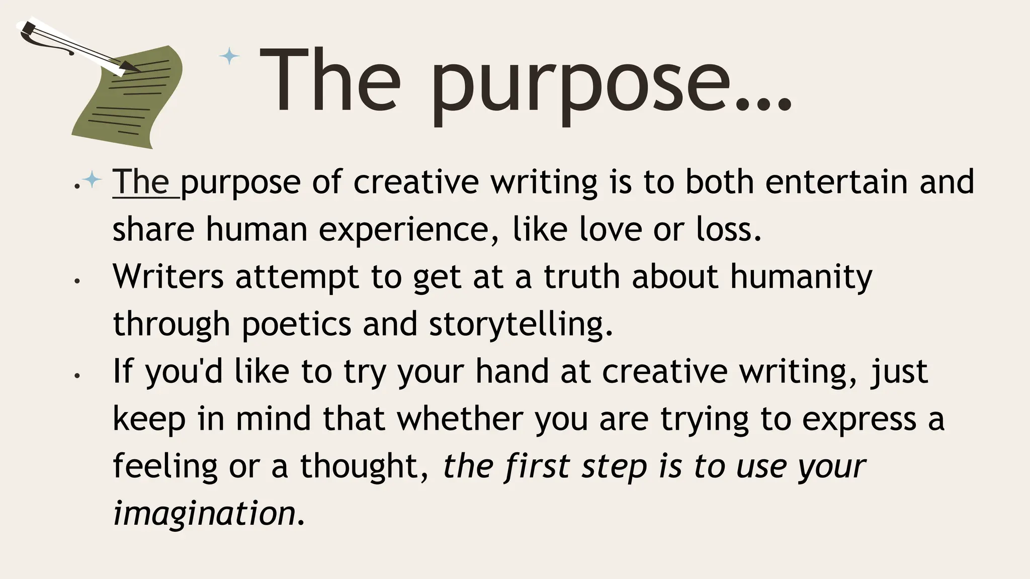 The purpose…
• The purpose of creative writing is to both entertain and
share human experience, like love or loss.
• Writers attempt to get at a truth about humanity
through poetics and storytelling.
• If you'd like to try your hand at creative writing, just
keep in mind that whether you are trying to express a
feeling or a thought, the first step is to use your
imagination.
 