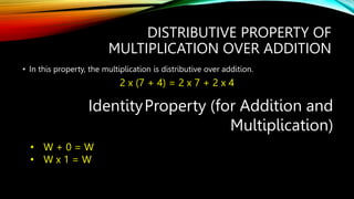 DISTRIBUTIVE PROPERTY OF
MULTIPLICATION OVER ADDITION
• In this property, the multiplication is distributive over addition.
2 x (7 + 4) = 2 x 7 + 2 x 4
IdentityProperty (for Addition and
Multiplication)
• W + 0 = W
• W x 1 = W
 