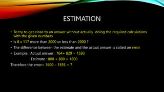 ESTIMATION
• To try to get close to an answer without actually doing the required calculations
with the given numbers.
• Is 8 x 117 more than 2000 or less than 2000 ?
• The difference between the estimate and the actual answer is called an error.
• Example : Actual answer : 764+ 829 = 1593
Estimate : 800 + 800 = 1600
Therefore the error= 1600 – 1593 = 7
 