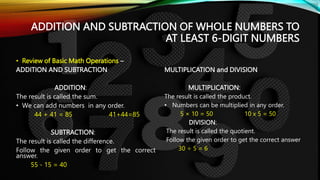 ADDITION AND SUBTRACTION OF WHOLE NUMBERS TO
AT LEAST 6-DIGIT NUMBERS
• Review of Basic Math Operations –
ADDITION AND SUBTRACTION
ADDITION:
The result is called the sum.
• We can add numbers in any order.
44 + 41 = 85 41+44=85
SUBTRACTION:
The result is called the difference.
Follow the given order to get the correct
answer.
55 - 15 = 40
MULTIPLICATION and DIVISION
MULTIPLICATION:
The result is called the product.
• Numbers can be multiplied in any order.
5 × 10 = 50 10 x 5 = 50
DIVISION:
The result is called the quotient.
Follow the given order to get the correct answer
30 ÷ 5 = 6
 