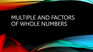 MULTIPLE AND FACTORS
OF WHOLE NUMBERS
 