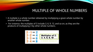 MULTIPLE OF WHOLE NUMBERS
• A multiple is a whole number obtained by multiplying a given whole number by
another whole number.
• For instance, the multiples of 3 include 3, 6, 9, 12, and so on, as they are the
products of multiplying 3 by other whole numbers.
 