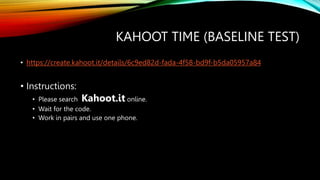 KAHOOT TIME (BASELINE TEST)
• https://create.kahoot.it/details/6c9ed82d-fada-4f58-bd9f-b5da05957a84
• Instructions:
• Please search Kahoot.it online.
• Wait for the code.
• Work in pairs and use one phone.
 