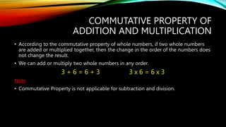 COMMUTATIVE PROPERTY OF
ADDITION AND MULTIPLICATION
• According to the commutative property of whole numbers, if two whole numbers
are added or multiplied together, then the change in the order of the numbers does
not change the result.
• We can add or multiply two whole numbers in any order.
3 + 6 = 6 + 3 3 x 6 = 6 x 3
Note
• Commutative Property is not applicable for subtraction and division.
 