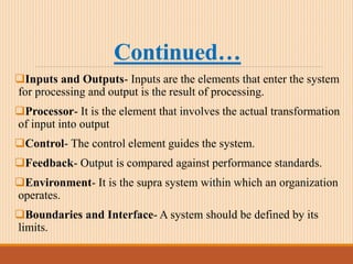 Continued…
Inputs and Outputs- Inputs are the elements that enter the system
for processing and output is the result of processing.
Processor- It is the element that involves the actual transformation
of input into output
Control- The control element guides the system.
Feedback- Output is compared against performance standards.
Environment- It is the supra system within which an organization
operates.
Boundaries and Interface- A system should be defined by its
limits.
 