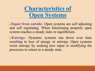 Characteristics of
Open Systems
Input from outside- Open systems are self adjusting
and self regulating. When functioning properly open
system reaches a steady state or equilibrium.
Entropy- Dynamic systems run down over time
resulting in loss of energy or entropy. Open systems
resist entropy by seeking new input or modifying the
processes to return to a steady state.
 