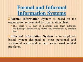 Formal and Informal
Information Systems
Formal Information System is based on the
organization represented by organization chart.
 The chart is a map of positions and their authority
relationships, indicated by boxes and connected by straight
lines.
Informal Information System is an employee
based system designed to meet personnel and
vocational needs and to help solve, work related
problems.
 