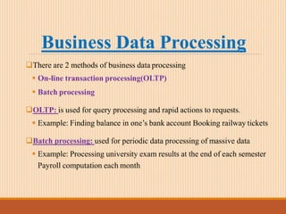 Business Data Processing
There are 2 methods of business data processing
 On-line transaction processing(OLTP)
 Batch processing
OLTP: is used for query processing and rapid actions to requests.
 Example: Finding balance in one’s bank account Booking railway tickets
Batch processing: used for periodic data processing of massive data
 Example: Processing university exam results at the end of each semester
Payroll computation each month
 