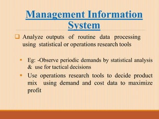 Management Information
System
 Analyze outputs of routine data processing
using statistical or operations research tools
 Eg: -Observe periodic demands by statistical analysis
& use for tactical decisions
 Use operations research tools to decide product
mix using demand and cost data to maximize
profit
 