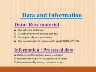 Data and Information
Data: Raw material
 Data collection costs money
 Collect only necessary and sufficient data
 Data is generally used by machines
 Data is useless unless it is processed to create INFORMATION
Information : Processed data
 Data processed by machines giving information
 Information is used to run an organization efficiently
 Information used by managers to initiate actions
 
