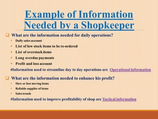 Example of Information
Needed by a Shopkeeper
 What are the information needed for daily operations?
 Daily sales account
 List of low stock items to be re-ordered
 List of overstock items
 Long overdue payments
 Profit and loss account
#Information used to streamline day to day operations are Operational information
 What are the information needed to enhance his profit?
 Slow or fast moving items
 Reliable supplier of items
 Sales trends
#Information used to improve profitability of shop are Tactical information
 