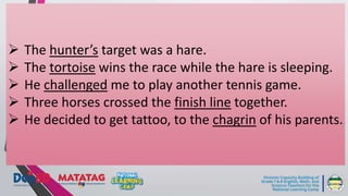  The hunter’s target was a hare.
 The tortoise wins the race while the hare is sleeping.
 He challenged me to play another tennis game.
 Three horses crossed the finish line together.
 He decided to get tattoo, to the chagrin of his parents.
 