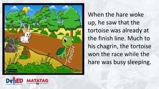 When the hare woke
up, he saw that the
tortoise was already at
the finish line. Much to
his chagrin, the tortoise
won the race while the
hare was busy sleeping.
 