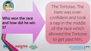Who won the race
and how did he win
it?
The Tortoise. The
Hare was over-
confident and took
a nap in the middle
of the race which
allowed the Tortoise
to get past him.
 