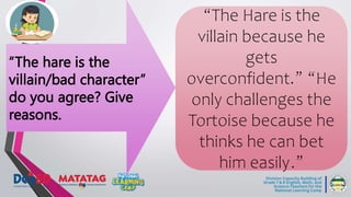 “The hare is the
villain/bad character”
do you agree? Give
reasons.
“The Hare is the
villain because he
gets
overconfident.” “He
only challenges the
Tortoise because he
thinks he can bet
him easily.”
 