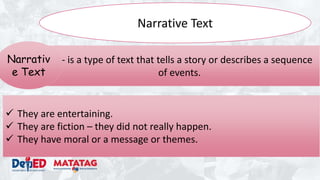 Narrative Text
 They are entertaining.
 They are fiction – they did not really happen.
 They have moral or a message or themes.
- - is a type of text that tells a story or describes a sequence
of events.
Narrativ
e Text
 