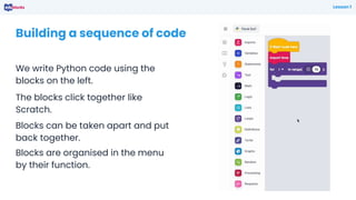 Building a sequence of code
We write Python code using the
blocks on the left.
Lesson 1
The blocks click together like
Scratch.
Blocks can be taken apart and put
back together.
Blocks are organised in the menu
by their function.
 