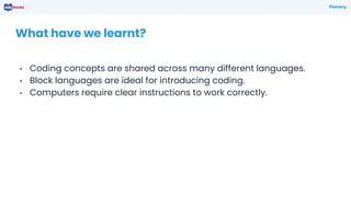 • Coding concepts are shared across many different languages.
• Block languages are ideal for introducing coding.
• Computers require clear instructions to work correctly.
What have we learnt?
Plenary
 