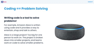 Coding == Problem Solving
Writing code is a tool to solve
problems!
Lesson 1
For example, Amazon Alexa is written
using code and it provides a way to
entertain, shop and talk to others.
Alexa is a large project! Too big for one
person to work on. The project is broken
down into smaller projects, and teams
work on code to solve smaller problems.
 