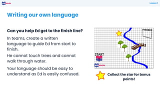 Writing our own language
Can you help Ed get to the finish line?
Lesson 1
In teams, create a written
language to guide Ed from start to
finish.
He cannot touch trees and cannot
walk through water.
Your language should be easy to
understand as Ed is easily confused. Collect the star for bonus
points!
 