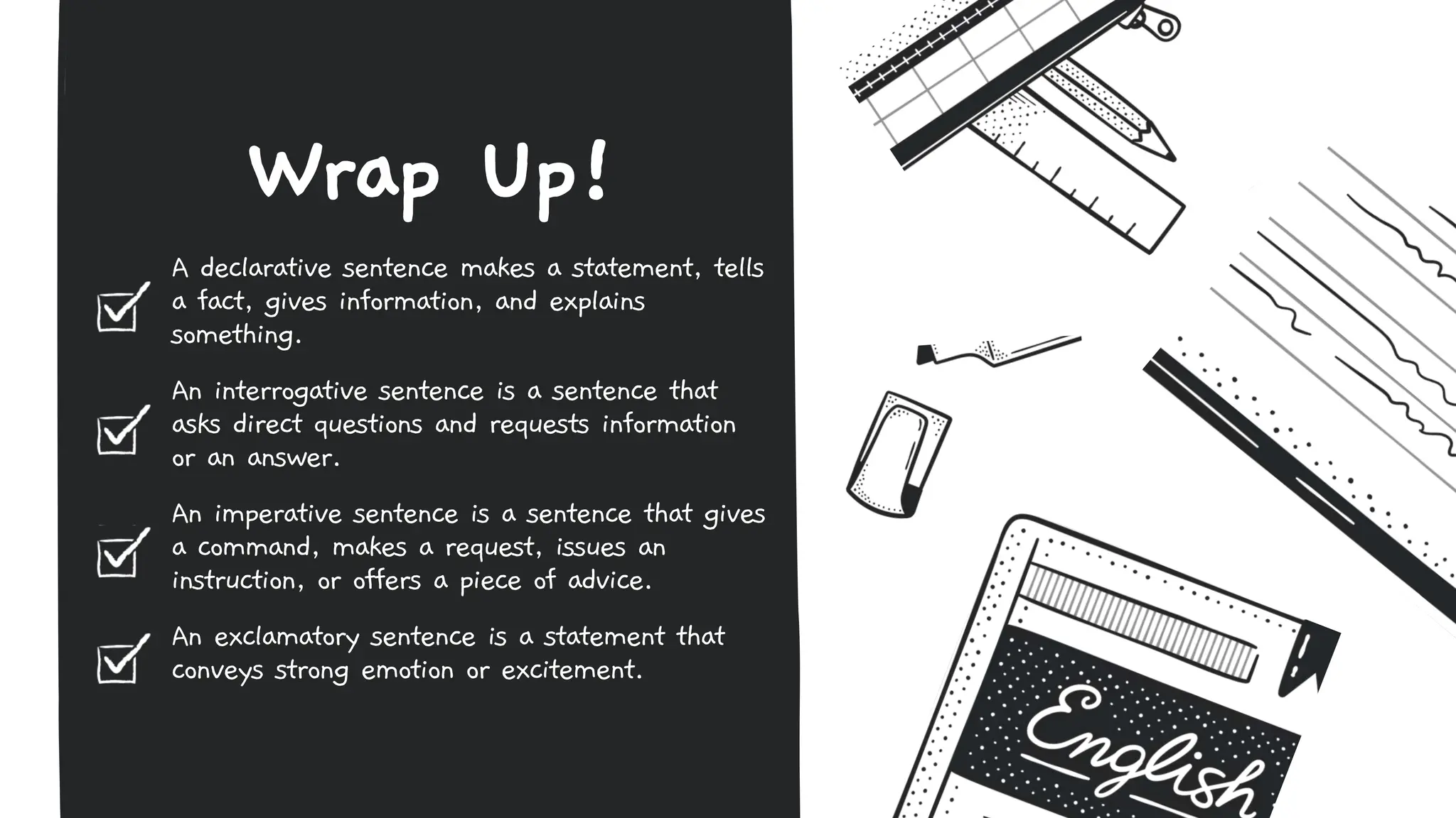 A declarative sentence makes a statement, tells
a fact, gives information, and explains
something.
An interrogative sentence is a sentence that
asks direct questions and requests information
or an answer.
An imperative sentence is a sentence that gives
a command, makes a request, issues an
instruction, or offers a piece of advice.
An exclamatory sentence is a statement that
conveys strong emotion or excitement.
Wrap Up!
 