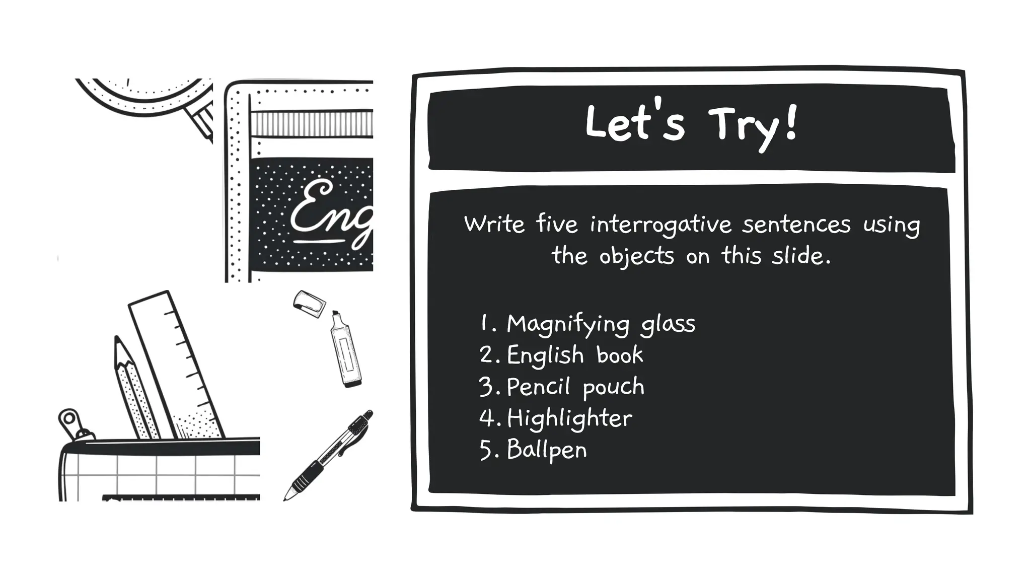 Let's Try!
Write five interrogative sentences using
the objects on this slide.
1. Magnifying glass
2.English book
3.Pencil pouch
4.Highlighter
5.Ballpen
 