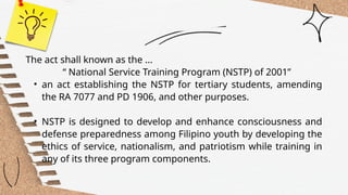 The act shall known as the ...
“ National Service Training Program (NSTP) of 2001”
• an act establishing the NSTP for tertiary students, amending
the RA 7077 and PD 1906, and other purposes.
• NSTP is designed to develop and enhance consciousness and
defense preparedness among Filipino youth by developing the
ethics of service, nationalism, and patriotism while training in
any of its three program components.
 