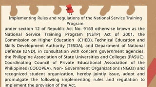 under section 12 of Republic Act No. 9163 otherwise known as the
National Service Training Program (NSTP) Act of 2001, the
Commission on Higher Education (CHED), Technical Education and
Skills Development Authority (TESDA), and Department of National
Defense (DND), in consultation with concern government agencies,
the Philippine Association of State Universities and Colleges (PASUC),
Coordinating Council of Private Educational Association of the
Philippines (COCOPEA), Non- Government Organizations (NGOs) and
recognized student organization, hereby jointly issue, adopt and
promulgate the following implementing rules and regulation to
implement the provision of the Act.
Implementing Rules and regulations of the National Service Training
Program
 