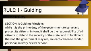 RULE: I - Guiding
Principles
SECTION 1: Guiding Principle:
while it is the prime duty of the government to serve and
protect its citizens, in turn, it shall be the responsibility of all
citizens to defend the security of the state, and in fulfillment
thereof, the government may require each citizen to render
personal, military or civil service.
 