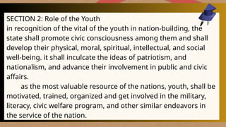 SECTION 2: Role of the Youth
in recognition of the vital of the youth in nation-building, the
state shall promote civic consciousness among them and shall
develop their physical, moral, spiritual, intellectual, and social
well-being. it shall inculcate the ideas of patriotism, and
nationalism, and advance their involvement in public and civic
affairs.
as the most valuable resource of the nations, youth, shall be
motivated, trained, organized and get involved in the military,
literacy, civic welfare program, and other similar endeavors in
the service of the nation.
 