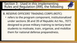 Section 3 - Used in this implementing
Rules and Regulation (IRR), the following
terms shall mean:
B. RESERVE OFFICERS’ TRAINING CORPS (ROTC)
• refers to the program component, institutionalized
under sections 38 and 39 of Republic Act No., 7077,
designed to prove military training to tertiary-level
students to motivate, train, organize, and mobilize
them for national defense preparedness.
 