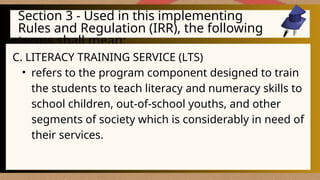 Section 3 - Used in this implementing
Rules and Regulation (IRR), the following
terms shall mean:
C. LITERACY TRAINING SERVICE (LTS)
• refers to the program component designed to train
the students to teach literacy and numeracy skills to
school children, out-of-school youths, and other
segments of society which is considerably in need of
their services.
 
