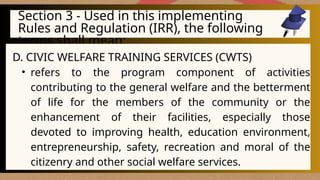 Section 3 - Used in this implementing
Rules and Regulation (IRR), the following
terms shall mean:
D. CIVIC WELFARE TRAINING SERVICES (CWTS)
• refers to the program component of activities
contributing to the general welfare and the betterment
of life for the members of the community or the
enhancement of their facilities, especially those
devoted to improving health, education environment,
entrepreneurship, safety, recreation and moral of the
citizenry and other social welfare services.
 